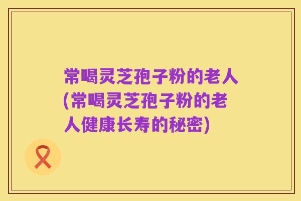 常喝灵芝孢子粉的老人(常喝灵芝孢子粉的老人健康长寿的秘密)