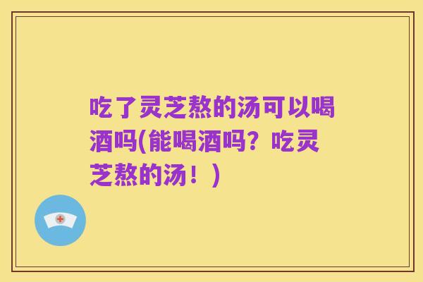 吃了灵芝熬的汤可以喝酒吗(能喝酒吗?吃灵芝熬的汤!)