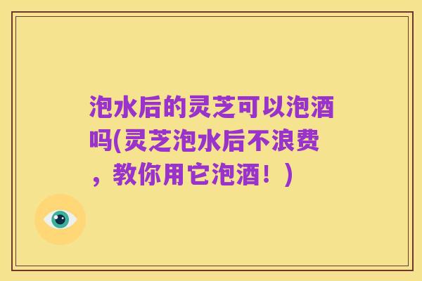 泡水后的灵芝可以泡酒吗(灵芝泡水后不浪费,教你用它泡酒!)