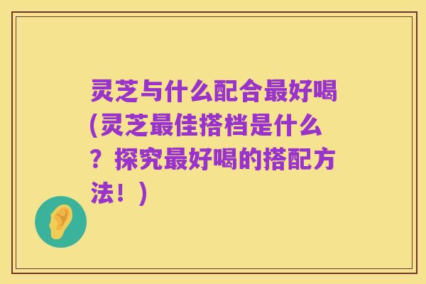 灵芝与什么配合最好喝(灵芝最佳搭档是什么?探究最好喝的搭配方法!)