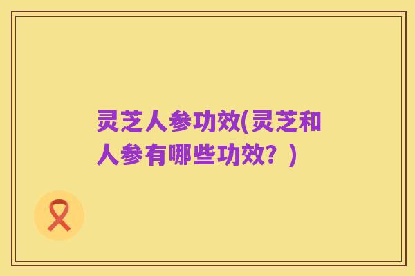 灵芝人参功效(灵芝和人参有哪些功效？)