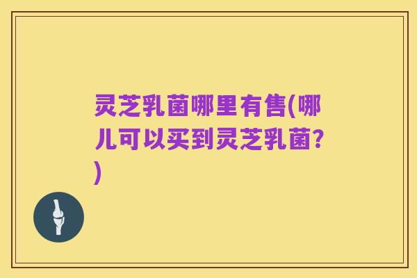 灵芝乳菌哪里有售(哪儿可以买到灵芝乳菌？)