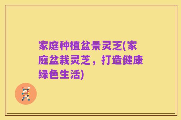 家庭种植盆景灵芝(家庭盆栽灵芝,打造健康绿色生活)