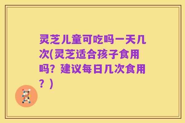 灵芝儿童可吃吗一天几次(灵芝适合孩子食用吗？建议每日几次食用？)