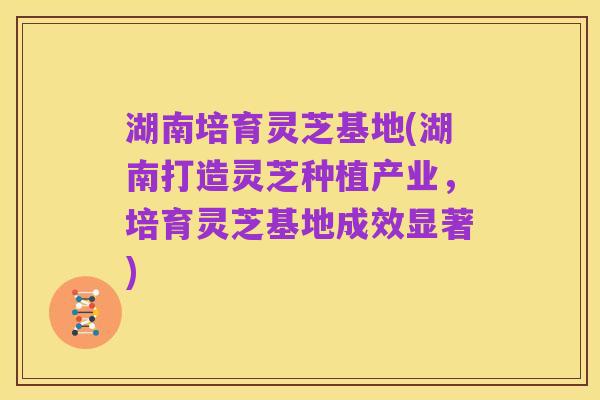 湖南培育灵芝基地(湖南打造灵芝种植产业，培育灵芝基地成效显著)