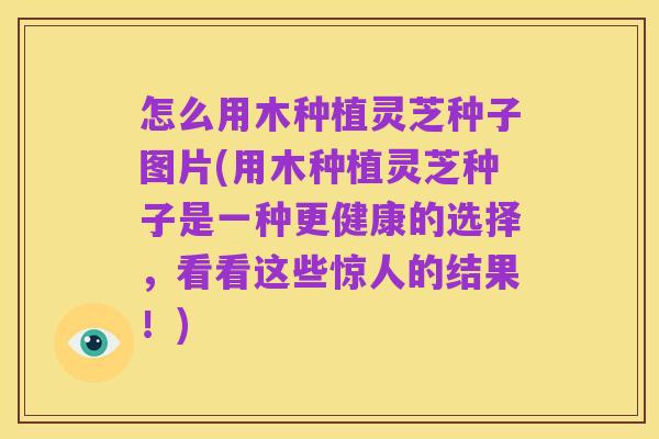 怎么用木种植灵芝种子图片(用木种植灵芝种子是一种更健康的选择,看看这些惊人的结果!)