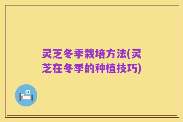 灵芝冬季栽培方法(灵芝在冬季的种植技巧)