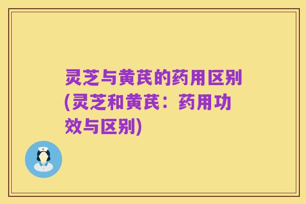 灵芝与黄芪的药用区别(灵芝和黄芪:药用功效与区别)