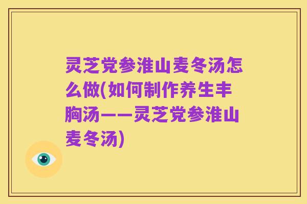 灵芝党参淮山麦冬汤怎么做(如何制作养生丰胸汤——灵芝党参淮山麦冬汤)