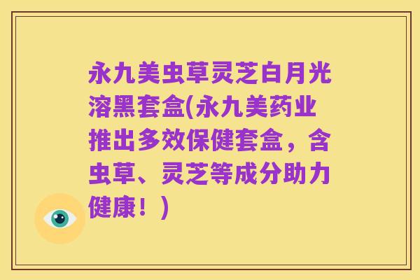 永九美虫草灵芝白月光溶黑套盒(永九美药业推出多效保健套盒,含虫草、灵芝等成分助力健康!)