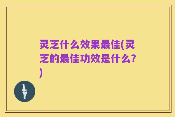 灵芝什么效果最佳(灵芝的最佳功效是什么？)