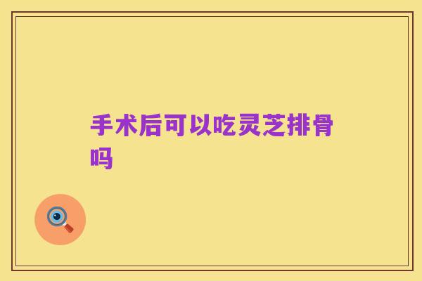 手术后可以吃灵芝排骨吗