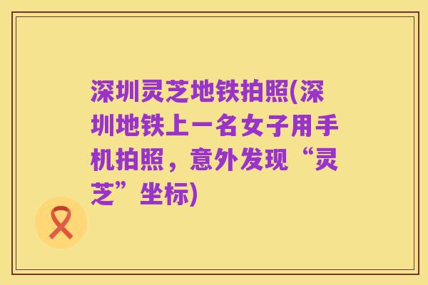 深圳灵芝地铁拍照(深圳地铁上一名女子用手机拍照，意外发现“灵芝”坐标)
