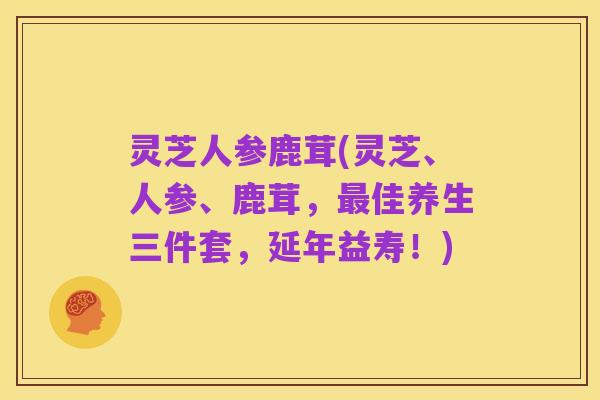 灵芝人参鹿茸(灵芝、人参、鹿茸,最佳养生三件套,延年益寿!)