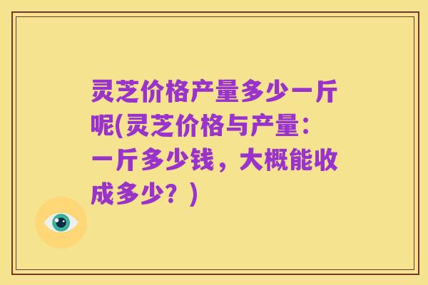 灵芝价格产量多少一斤呢(灵芝价格与产量:一斤多少钱,大概能收成多少?)