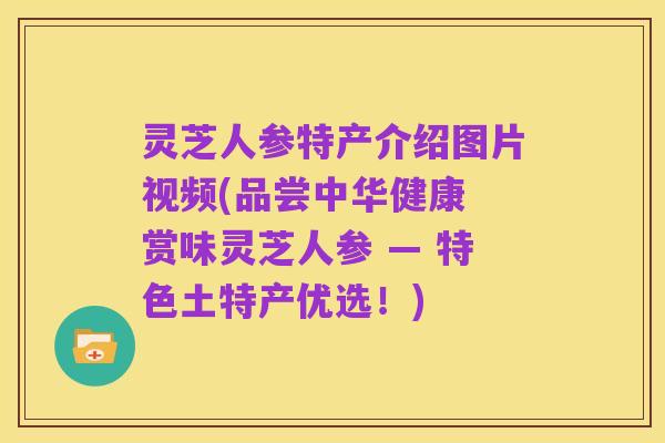 灵芝人参特产介绍图片视频(品尝中华健康 赏味灵芝人参 — 特色土特产优选！)