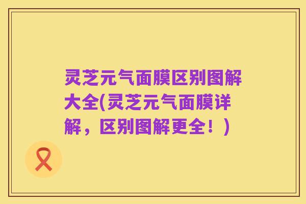 灵芝元气面膜区别图解大全(灵芝元气面膜详解,区别图解更全!)