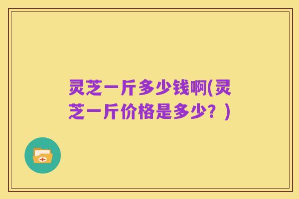 灵芝一斤多少钱啊(灵芝一斤价格是多少？)