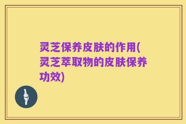 灵芝保养皮肤的作用(灵芝萃取物的皮肤保养功效)
