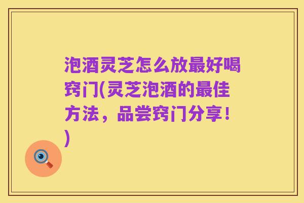 泡酒灵芝怎么放最好喝窍门(灵芝泡酒的最佳方法,品尝窍门分享!)