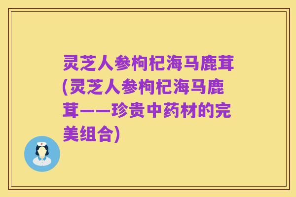 灵芝人参枸杞海马鹿茸(灵芝人参枸杞海马鹿茸——珍贵中药材的完美组合)