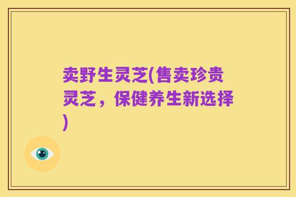 卖野生灵芝(售卖珍贵灵芝,保健养生新选择)