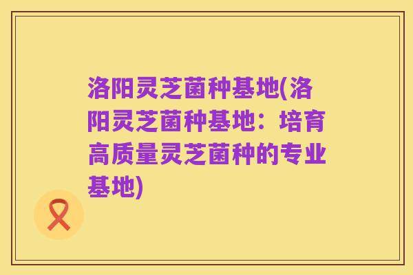 洛阳灵芝菌种基地(洛阳灵芝菌种基地：培育高质量灵芝菌种的专业基地)