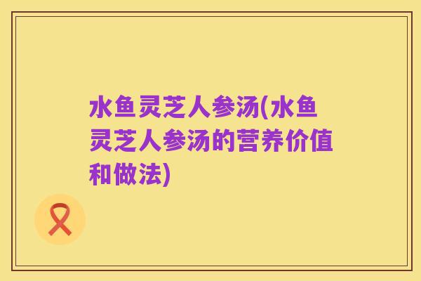 水鱼灵芝人参汤(水鱼灵芝人参汤的营养价值和做法)