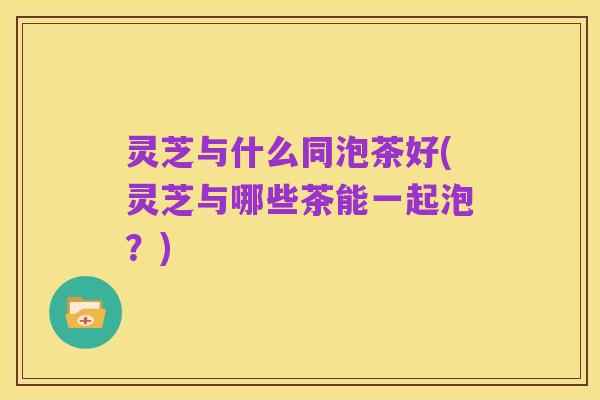 灵芝与什么同泡茶好(灵芝与哪些茶能一起泡?)