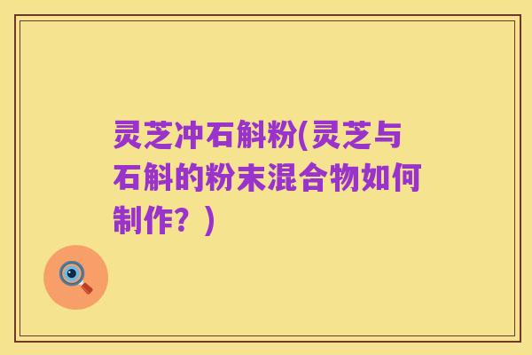 灵芝冲石斛粉(灵芝与石斛的粉末混合物如何制作?)