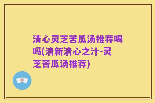 清心灵芝苦瓜汤推荐喝吗(清新清心之汁-灵芝苦瓜汤推荐)