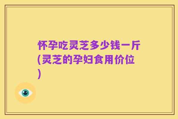 怀孕吃灵芝多少钱一斤(灵芝的孕妇食用价位)
