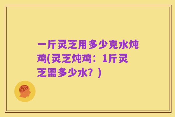 一斤灵芝用多少克水炖鸡(灵芝炖鸡：1斤灵芝需多少水？)