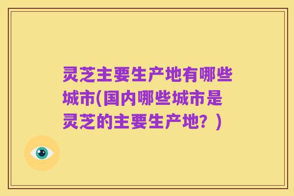灵芝主要生产地有哪些城市(国内哪些城市是灵芝的主要生产地?)