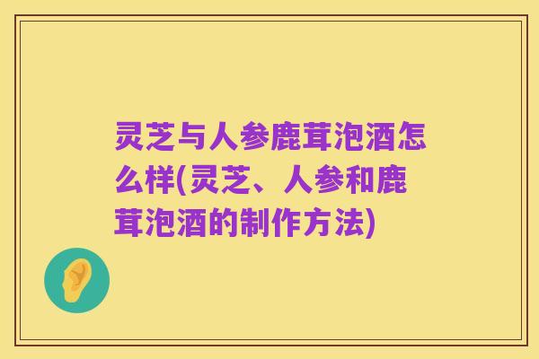 灵芝与人参鹿茸泡酒怎么样(灵芝、人参和鹿茸泡酒的制作方法)
