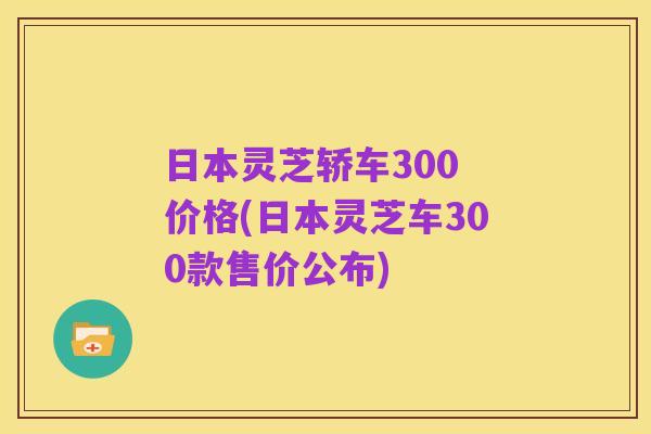 日本灵芝轿车300 价格(日本灵芝车300款售价公布)