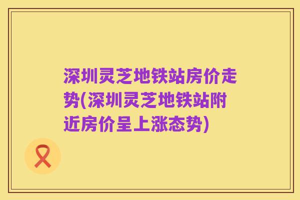 深圳灵芝地铁站房价走势(深圳灵芝地铁站附近房价呈上涨态势)