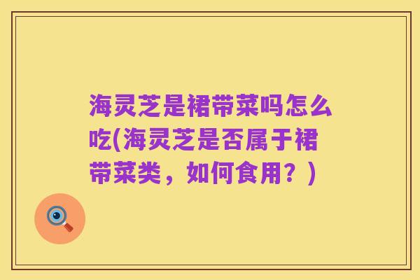 海灵芝是裙带菜吗怎么吃(海灵芝是否属于裙带菜类，如何食用？)