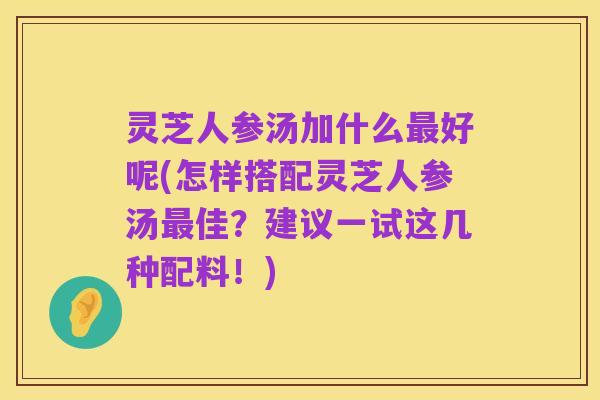 灵芝人参汤加什么最好呢(怎样搭配灵芝人参汤最佳?建议一试这几种配料!)