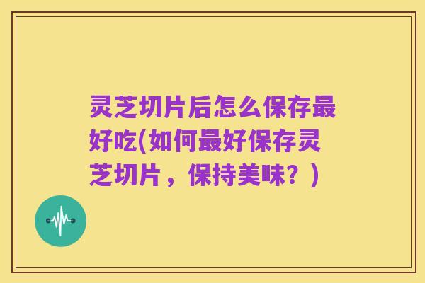 灵芝切片后怎么保存最好吃(如何最好保存灵芝切片,保持美味?)