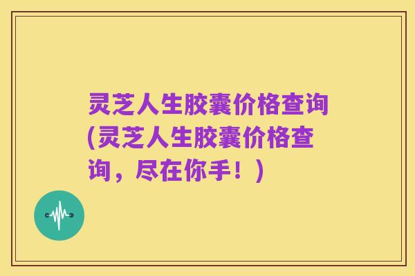 灵芝人生胶囊价格查询(灵芝人生胶囊价格查询,尽在你手!)