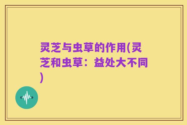 灵芝与虫草的作用(灵芝和虫草：益处大不同)