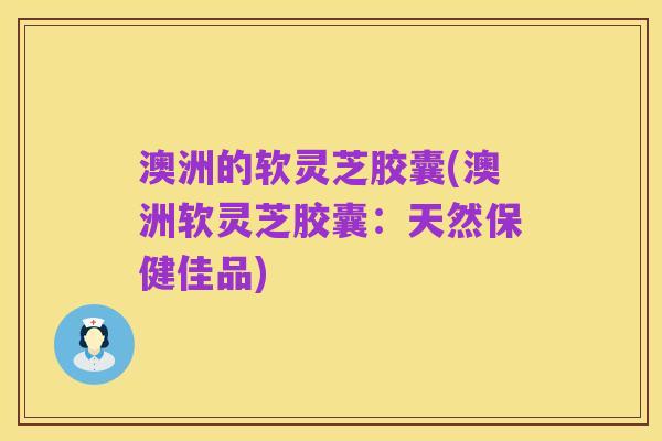 澳洲的软灵芝胶囊(澳洲软灵芝胶囊:天然保健佳品)