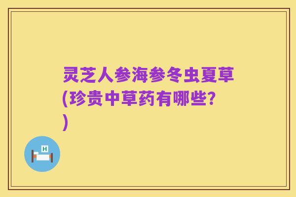 灵芝人参海参冬虫夏草(珍贵中草药有哪些?)