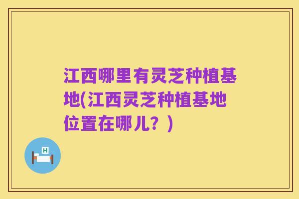 江西哪里有灵芝种植基地(江西灵芝种植基地位置在哪儿?)