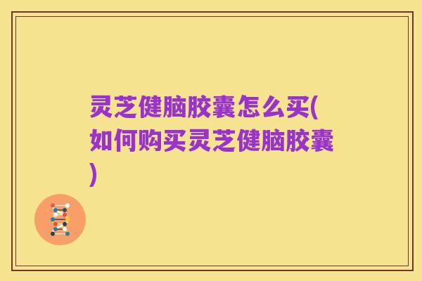 灵芝健脑胶囊怎么买(如何购买灵芝健脑胶囊)
