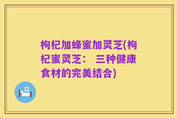 枸杞加蜂蜜加灵芝(枸杞蜜灵芝: 三种健康食材的完美结合)