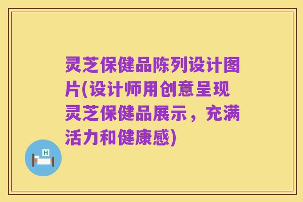 灵芝保健品陈列设计图片(设计师用创意呈现灵芝保健品展示,充满活力和健康感)