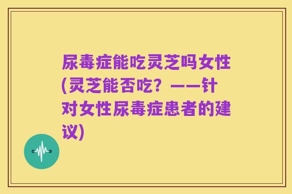 尿毒症能吃灵芝吗女性(灵芝能否吃？——针对女性尿毒症患者的建议)