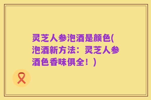 灵芝人参泡酒是颜色(泡酒新方法:灵芝人参酒色香味俱全!)